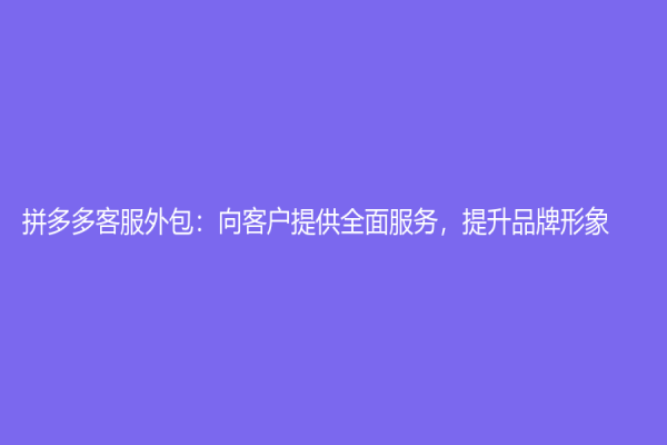 拼多多客服外包：向客户提供全面服务，提升品牌形象