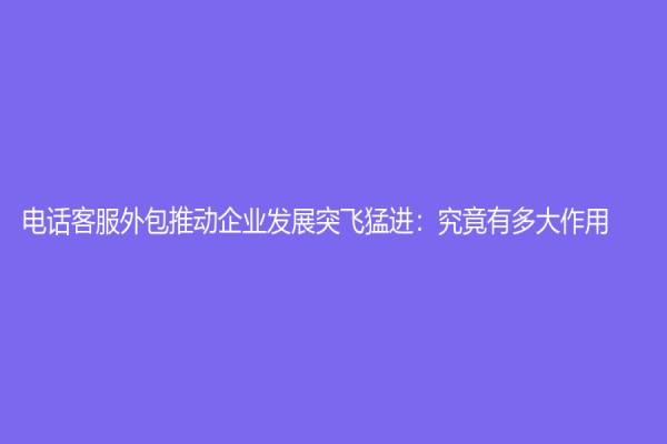 电话客服外包推动企业发展突飞猛进：究竟有多大作用？