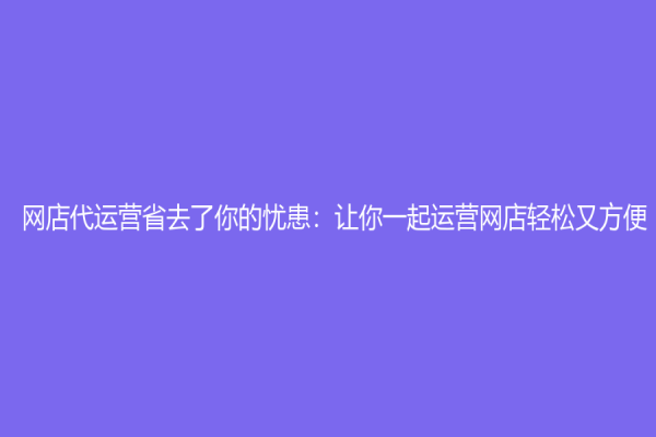 网店代运营省去了你的忧患：让你一起运营网店轻松又方便