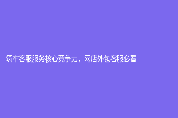 筑牢客服服务核心竞争力，网店外包客服必看