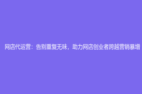 网店代运营：告别重复无味，助力网店创业者跨越营销暴增！