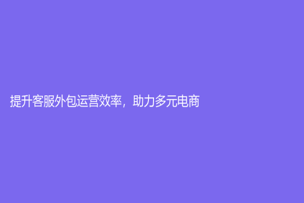 提升客服外包运营效率，助力多元电商
