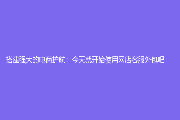 搭建强大的电商护航：今天就开始使用网店客服外包吧！