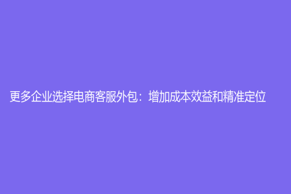 更多企业选择电商客服外包：增加成本效益和精准定位