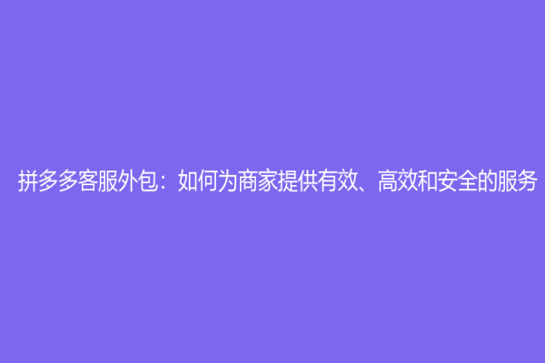 拼多多客服外包：如何为商家提供有效、高效和安全的服务