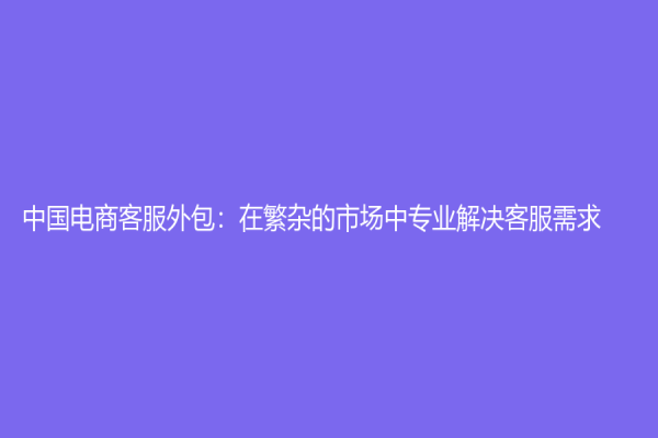 中国电商客服外包：在繁杂的市场中专业解决客服需求