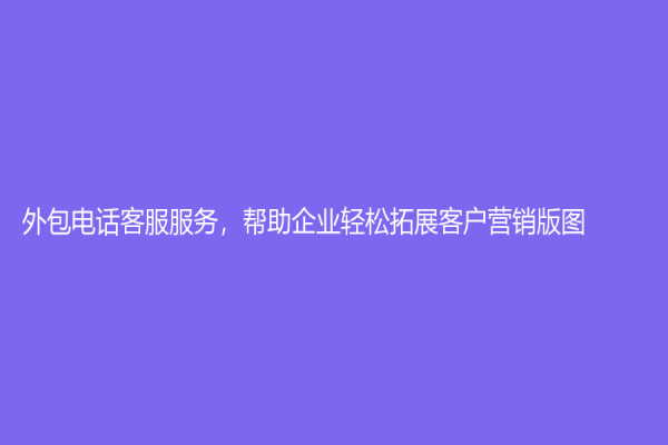 外包电话客服服务，帮助企业轻松拓展客户营销版图