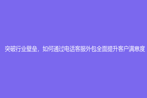 突破行业壁垒，如何通过电话客服外包全面提升客户满意度