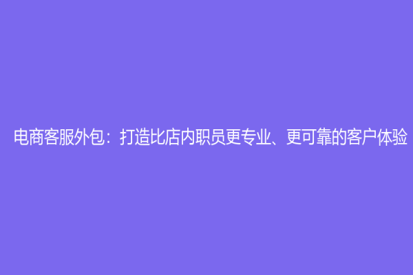 电商客服外包：打造比店内职员更专业、更可靠的客户体验