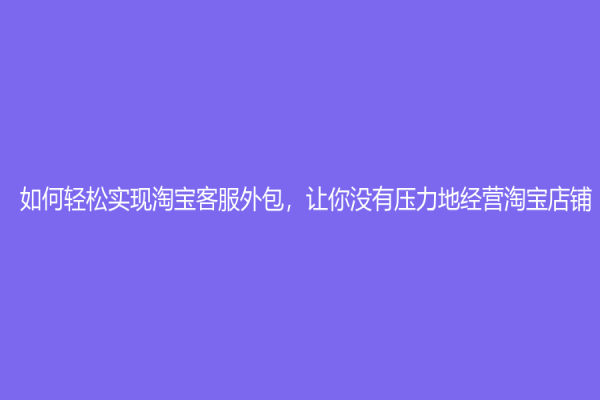 如何轻松实现淘宝客服外包，让你没有压力地经营淘宝店铺