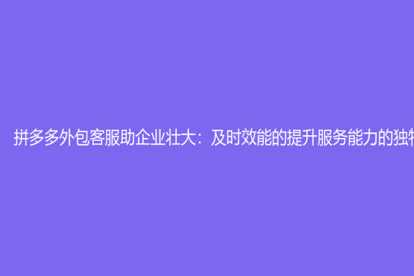 拼多多外包客服助企业壮大：及时效能的提升服务能力的独特方式