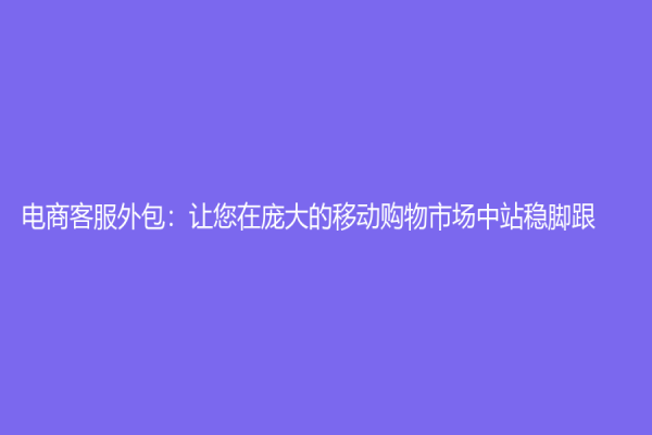 电商客服外包：让您在庞大的移动购物市场中站稳脚跟