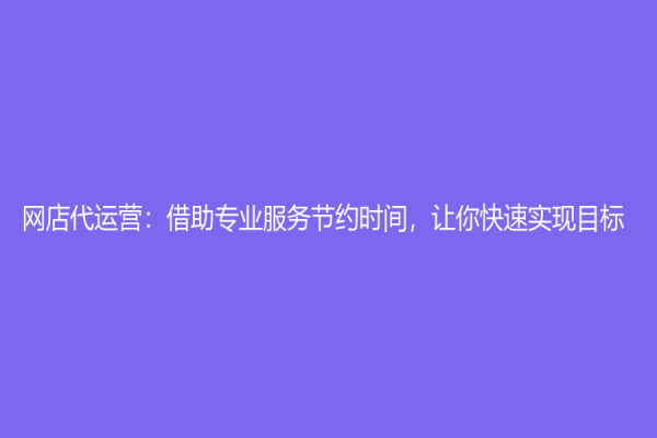 网店代运营：借助专业服务节约时间，让你快速实现目标