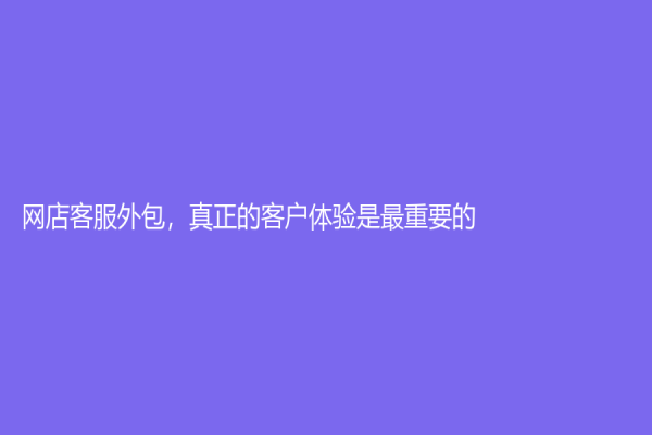 网店客服外包，真正的客户体验是最重要的！
