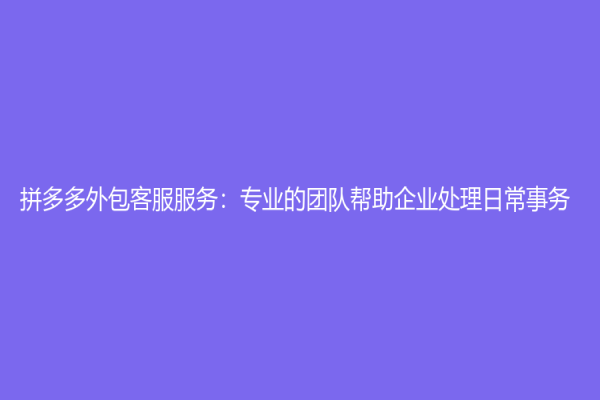 拼多多外包客服服务：专业的团队帮助企业处理日常事务
