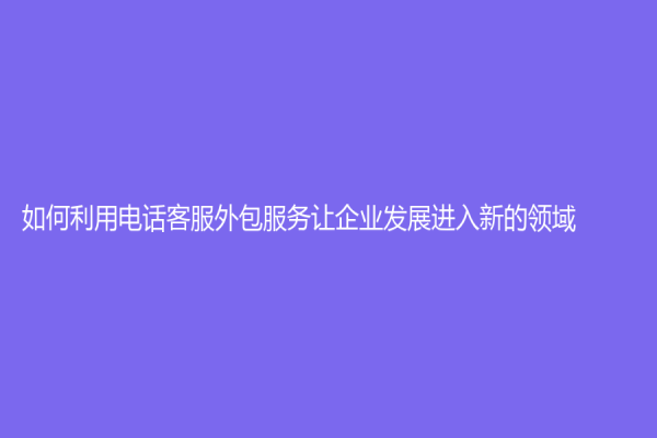 如何利用电话客服外包服务让企业发展进入新的领域?