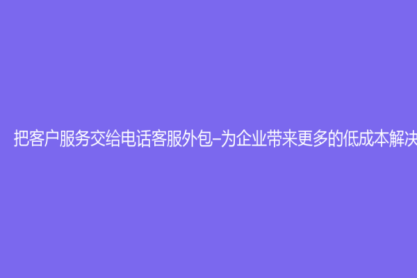 把客户服务交给电话客服外包–为企业带来更多的低成本解决方案