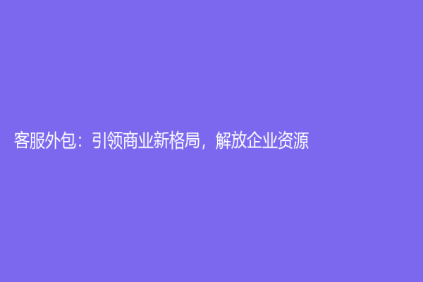 客服外包：引领商业新格局，解放企业资源