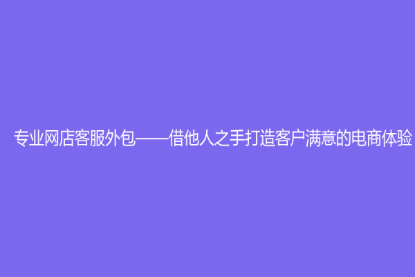 专业网店客服外包——借他人之手打造客户满意的电商体验