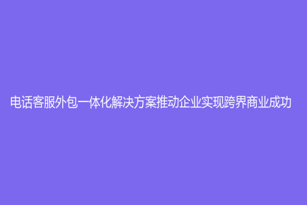 电话客服外包一体化解决方案推动企业实现跨界商业成功