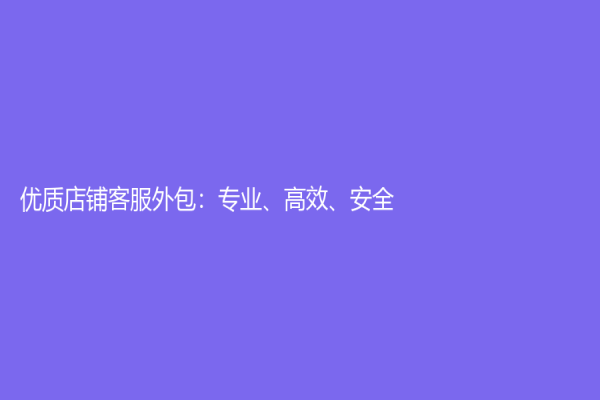 优质店铺客服外包：专业、高效、安全！