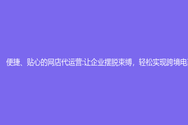 便捷、贴心的网店代运营:让企业摆脱束缚，轻松实现跨境电商梦想
