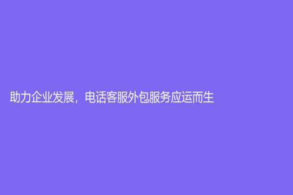助力企业发展，电话客服外包服务应运而生