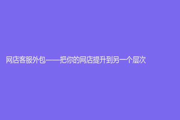 网店客服外包——把你的网店提升到另一个层次