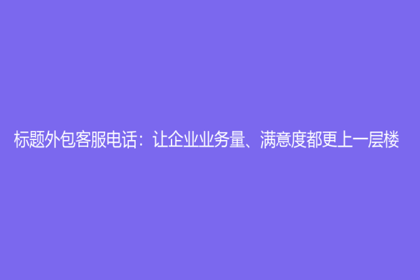 标题外包客服电话：让企业业务量、满意度都更上一层楼