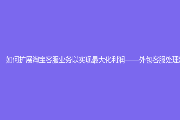 如何扩展淘宝客服业务以实现最大化利润——外包客服处理新概念