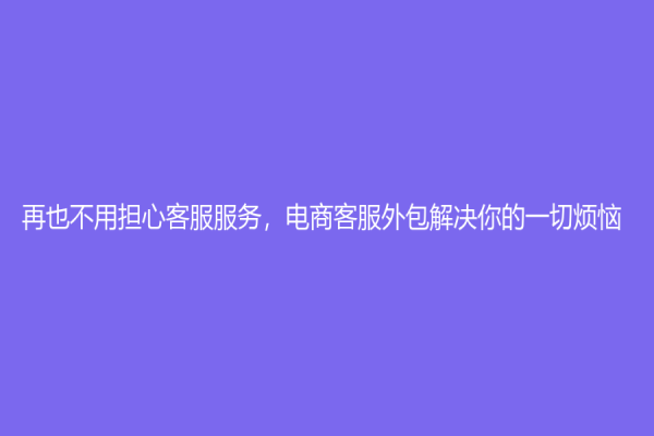 再也不用担心客服服务，电商客服外包解决你的一切烦恼