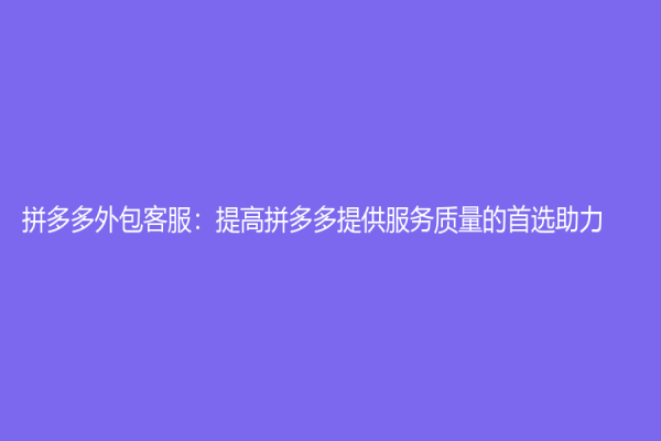 拼多多外包客服：提高拼多多提供服务质量的首选助力