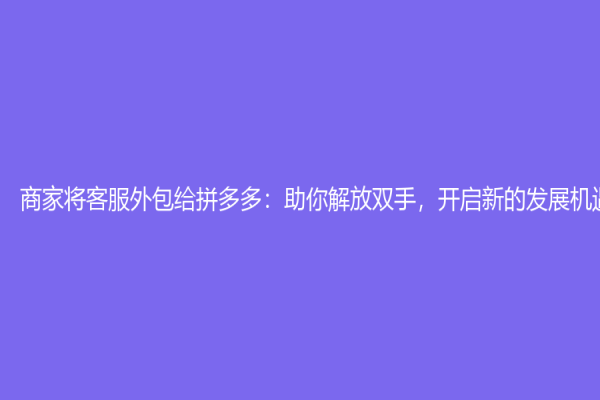 商家将客服外包给拼多多：助你解放双手，开启新的发展机遇