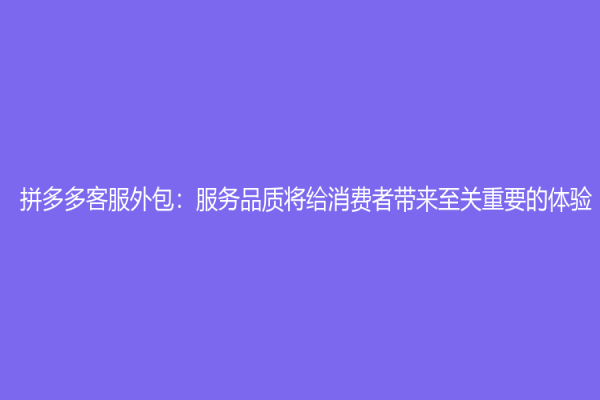 拼多多客服外包：服务品质将给消费者带来至关重要的体验