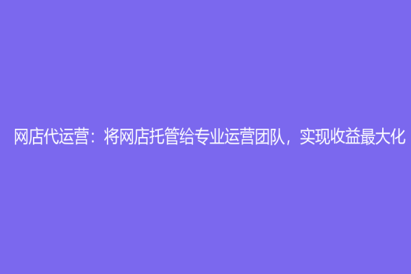 网店代运营：将网店托管给专业运营团队，实现收益最大化