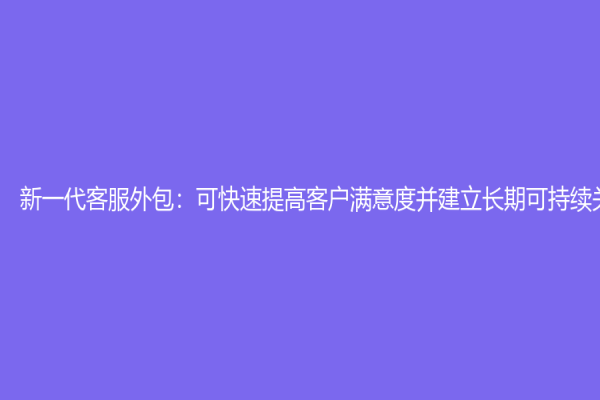 新一代客服外包：可快速提高客户满意度并建立长期可持续关系