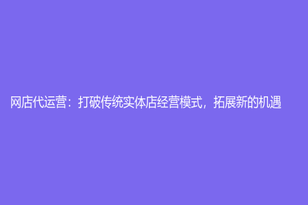 网店代运营：打破传统实体店经营模式，拓展新的机遇