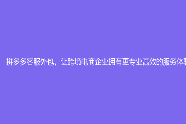 拼多多客服外包，让跨境电商企业拥有更专业高效的服务体验