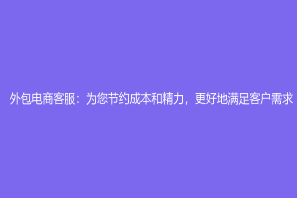 外包电商客服：为您节约成本和精力，更好地满足客户需求