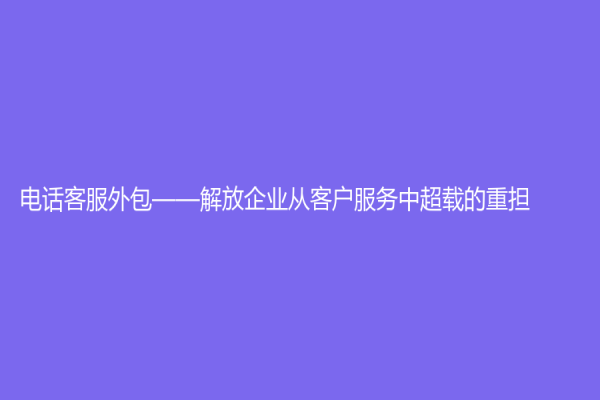 电话客服外包——解放企业从客户服务中超载的重担