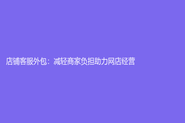 店铺客服外包：减轻商家负担助力网店经营