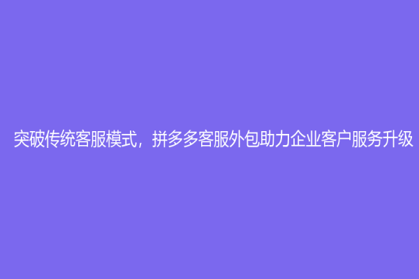 突破传统客服模式，拼多多客服外包助力企业客户服务升级