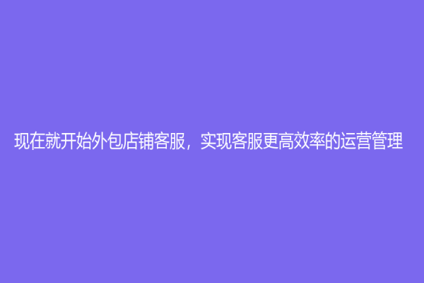 现在就开始外包店铺客服，实现客服更高效率的运营管理
