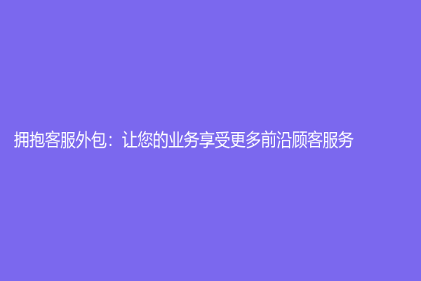拥抱客服外包：让您的业务享受更多前沿顾客服务