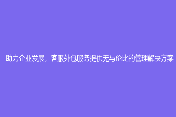 助力企业发展，客服外包服务提供无与伦比的管理解决方案！