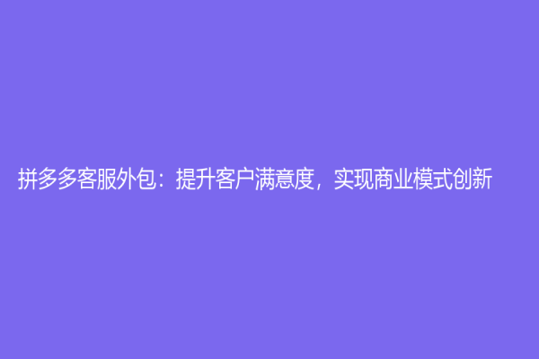 拼多多客服外包：提升客户满意度，实现商业模式创新