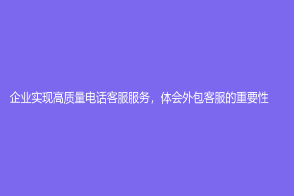 企业实现高质量电话客服服务，体会外包客服的重要性！