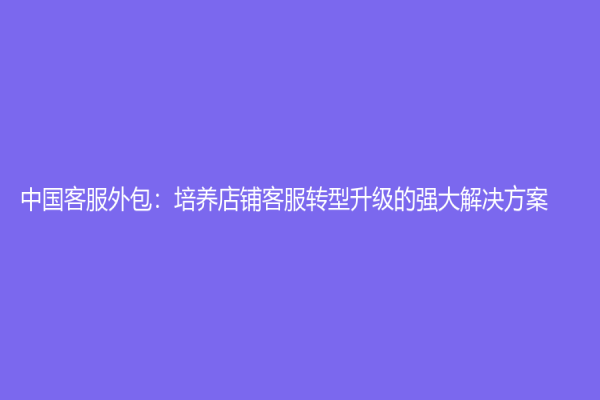 中国客服外包：培养店铺客服转型升级的强大解决方案