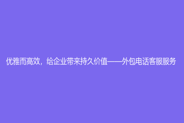 优雅而高效，给企业带来持久价值——外包电话客服服务