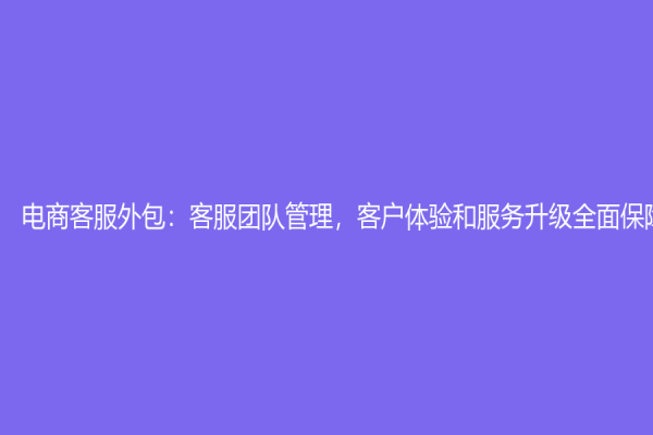 电商客服外包：客服团队管理，客户体验和服务升级全面保障